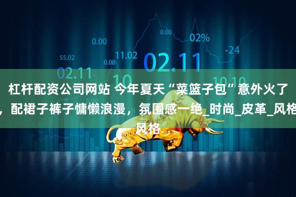 杠杆配资公司网站 今年夏天“菜篮子包”意外火了，配裙子裤子慵懒浪漫，氛围感一绝_时尚_皮革_风格