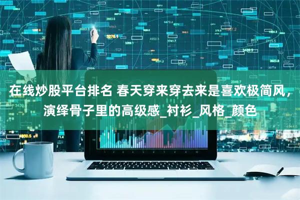 在线炒股平台排名 春天穿来穿去来是喜欢极简风，演绎骨子里的高级感_衬衫_风格_颜色