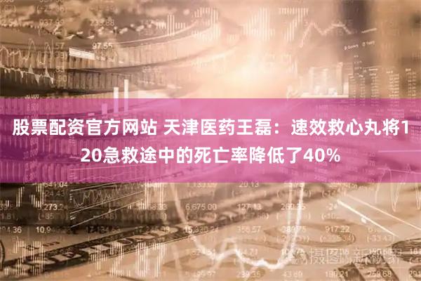 股票配资官方网站 天津医药王磊：速效救心丸将120急救途中的死亡率降低了40%
