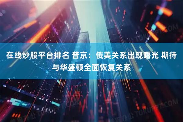 在线炒股平台排名 普京：俄美关系出现曙光 期待与华盛顿全面恢复关系