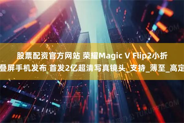 股票配资官方网站 荣耀Magic V Flip2小折叠屏手机发布 首发2亿超清写真镜头_支持_薄至_高定