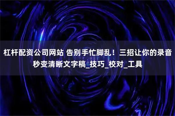 杠杆配资公司网站 告别手忙脚乱！三招让你的录音秒变清晰文字稿_技巧_校对_工具