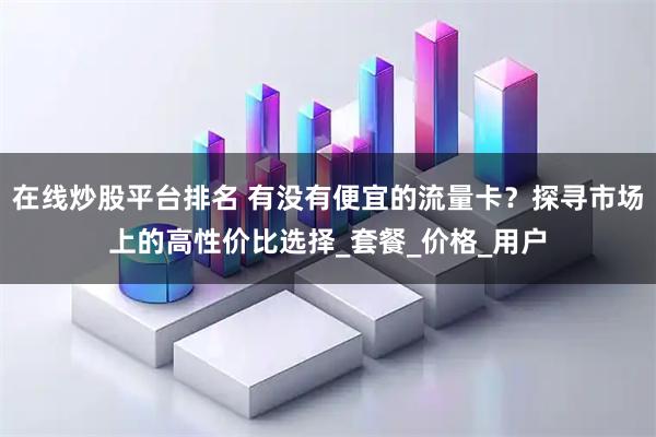 在线炒股平台排名 有没有便宜的流量卡？探寻市场上的高性价比选择_套餐_价格_用户