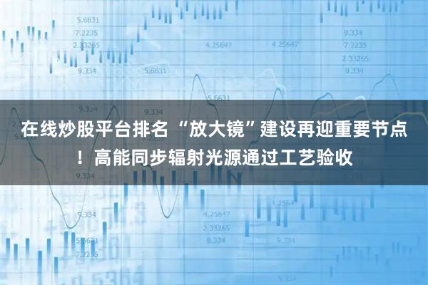 在线炒股平台排名 “放大镜”建设再迎重要节点！高能同步辐射光源通过工艺验收