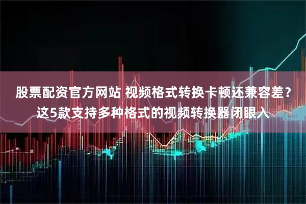 股票配资官方网站 视频格式转换卡顿还兼容差？这5款支持多种格式的视频转换器闭眼入