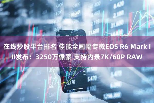 在线炒股平台排名 佳能全画幅专微EOS R6 Mark III发布:3250万像素 支持内录7K/60P RAW