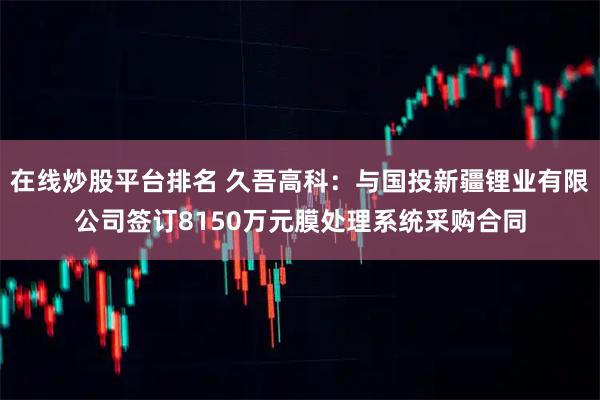 在线炒股平台排名 久吾高科:与国投新疆锂业有限公司签订8150万元膜处理系统采购合同