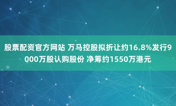 股票配资官方网站 万马控股拟折让约16.8%发行9000万股认购股份 净筹约1550万港元