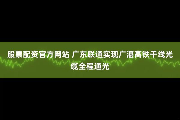 股票配资官方网站 广东联通实现广湛高铁干线光缆全程通光