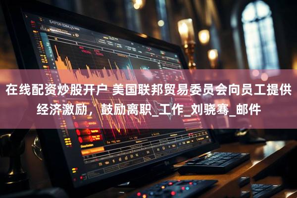 在线配资炒股开户 美国联邦贸易委员会向员工提供经济激励，鼓励离职_工作_刘骁骞_邮件