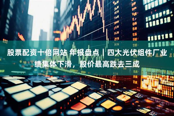股票配资十倍网站 年报盘点｜四大光伏组件厂业绩集体下滑，股价最高跌去三成