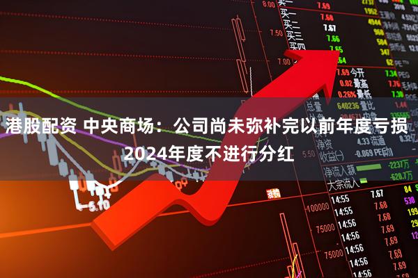 港股配资 中央商场：公司尚未弥补完以前年度亏损 2024年度不进行分红