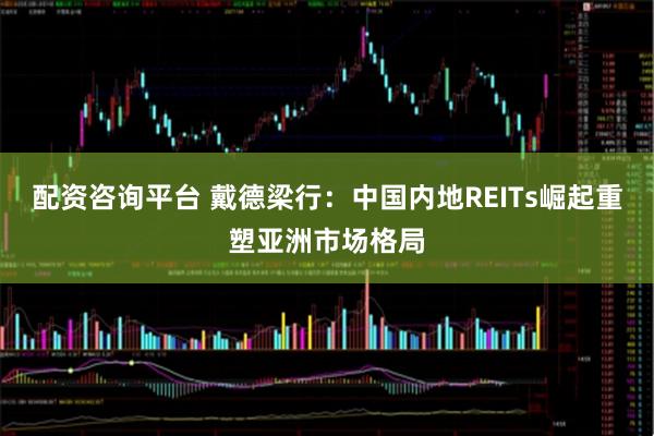 配资咨询平台 戴德梁行：中国内地REITs崛起重塑亚洲市场格局