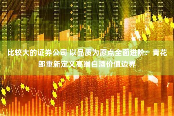 比较大的证券公司 以品质为原点全面进阶：青花郎重新定义高端白酒价值边界