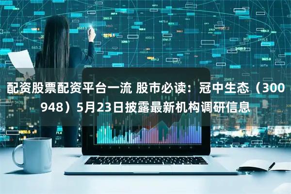 配资股票配资平台一流 股市必读：冠中生态（300948）5月23日披露最新机构调研信息
