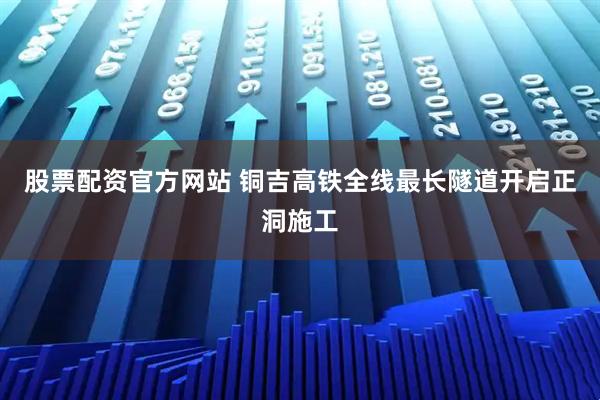 股票配资官方网站 铜吉高铁全线最长隧道开启正洞施工