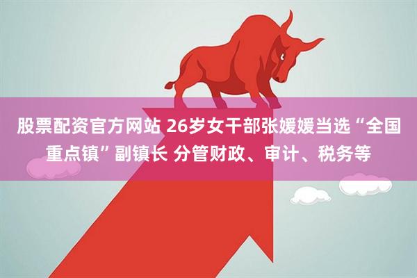股票配资官方网站 26岁女干部张媛媛当选“全国重点镇”副镇长 分管财政、审计、税务等