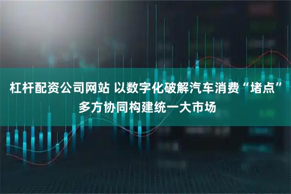 杠杆配资公司网站 以数字化破解汽车消费“堵点” 多方协同构建统一大市场