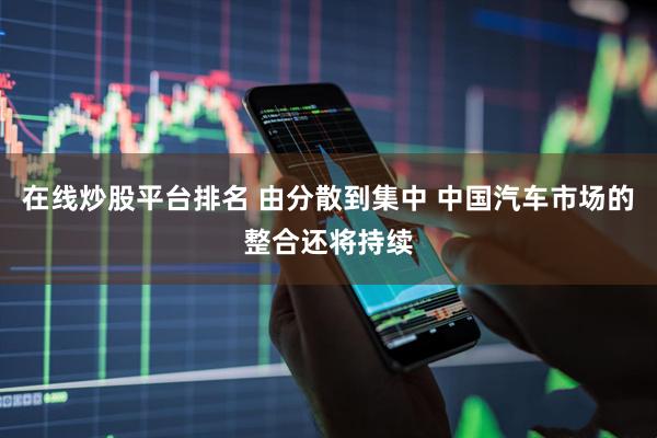 在线炒股平台排名 由分散到集中 中国汽车市场的整合还将持续
