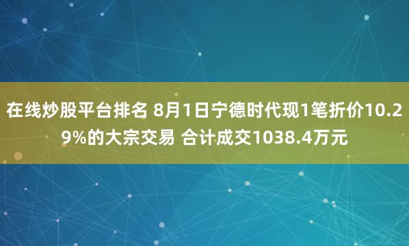 在线炒股平台排名 8月1日宁德时代现1笔折价10.29%的大宗交易 合计成交1038.4万元