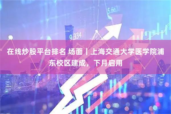 在线炒股平台排名 场面｜上海交通大学医学院浦东校区建成，下月启用