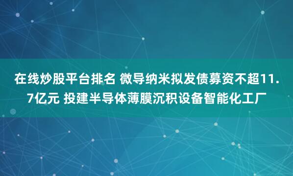 在线炒股平台排名 微导纳米拟发债募资不超11.7亿元 投建半导体薄膜沉积设备智能化工厂