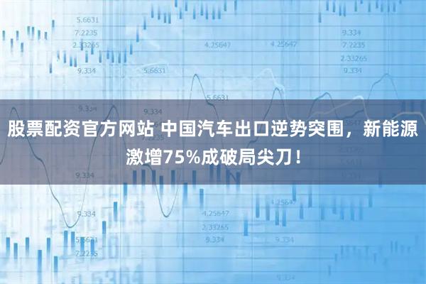 股票配资官方网站 中国汽车出口逆势突围，新能源激增75%成破局尖刀！