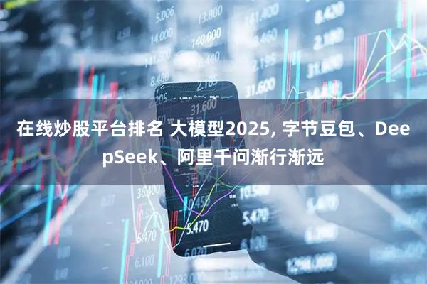 在线炒股平台排名 大模型2025, 字节豆包、DeepSeek、阿里千问渐行渐远