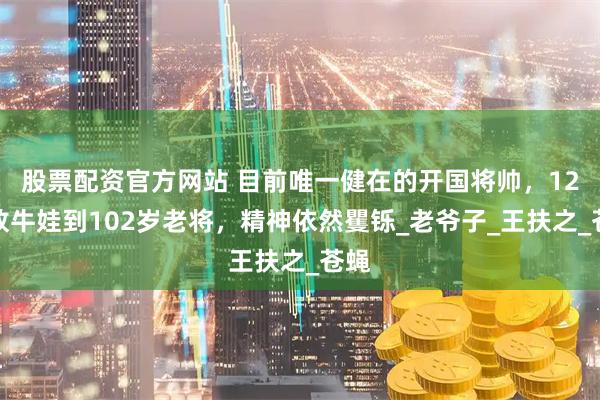 股票配资官方网站 目前唯一健在的开国将帅，12岁放牛娃到102岁老将，精神依然矍铄_老爷子_王扶之_苍蝇