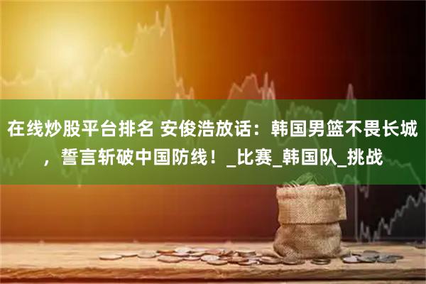 在线炒股平台排名 安俊浩放话：韩国男篮不畏长城，誓言斩破中国防线！_比赛_韩国队_挑战