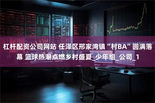杠杆配资公司网站 任泽区邢家湾镇“村BA”圆满落幕 篮球热潮点燃乡村盛夏_少年组_公司_1