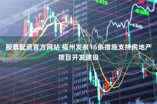 股票配资官方网站 福州发布16条措施支持房地产项目开发建设