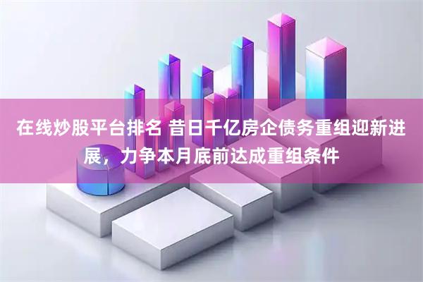 在线炒股平台排名 昔日千亿房企债务重组迎新进展，力争本月底前达成重组条件