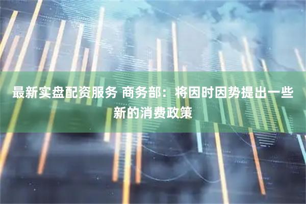 最新实盘配资服务 商务部：将因时因势提出一些新的消费政策