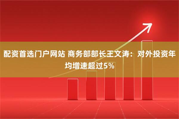 配资首选门户网站 商务部部长王文涛：对外投资年均增速超过5%