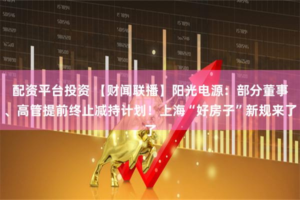 配资平台投资 【财闻联播】阳光电源：部分董事、高管提前终止减持计划！上海“好房子”新规来了