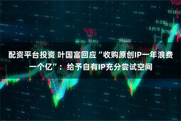 配资平台投资 叶国富回应“收购原创IP一年浪费一个亿”：给予自有IP充分尝试空间