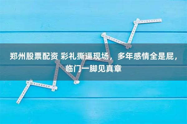 郑州股票配资 彩礼撕逼现场，多年感情全是屁，临门一脚见真章