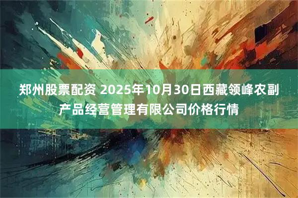 郑州股票配资 2025年10月30日西藏领峰农副产品经营管理有限公司价格行情