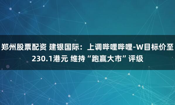 郑州股票配资 建银国际：上调哔哩哔哩-W目标价至230.1港元 维持“跑赢大市”评级