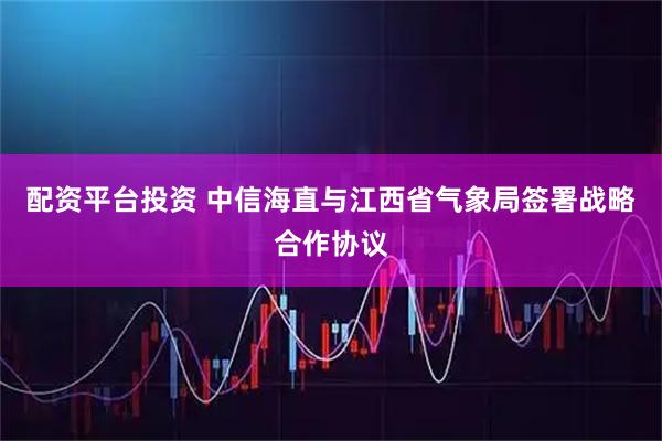 配资平台投资 中信海直与江西省气象局签署战略合作协议