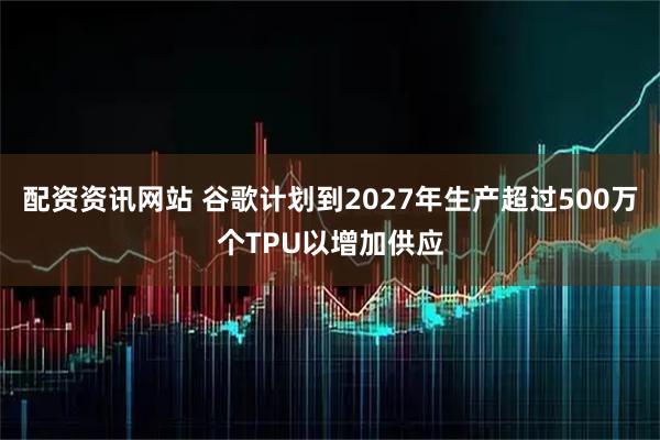 配资资讯网站 谷歌计划到2027年生产超过500万个TPU以增加供应