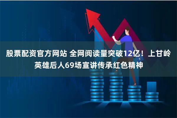 股票配资官方网站 全网阅读量突破12亿！上甘岭英雄后人69场宣讲传承红色精神