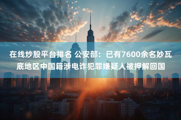 在线炒股平台排名 公安部：已有7600余名妙瓦底地区中国籍涉电诈犯罪嫌疑人被押解回国