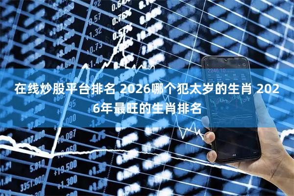 在线炒股平台排名 2026哪个犯太岁的生肖 2026年最旺的生肖排名