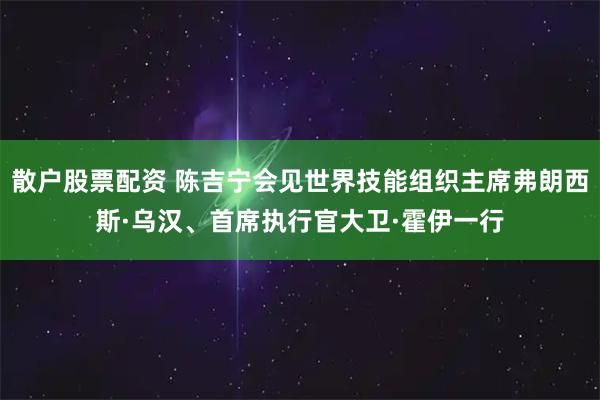 散户股票配资 陈吉宁会见世界技能组织主席弗朗西斯·乌汉、首席执行官大卫·霍伊一行