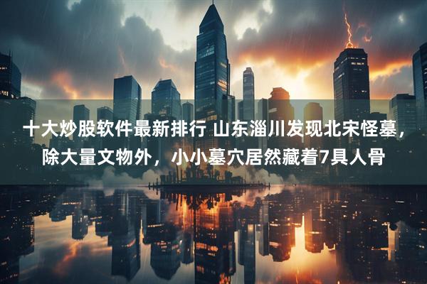 十大炒股软件最新排行 山东淄川发现北宋怪墓，除大量文物外，小小墓穴居然藏着7具人骨