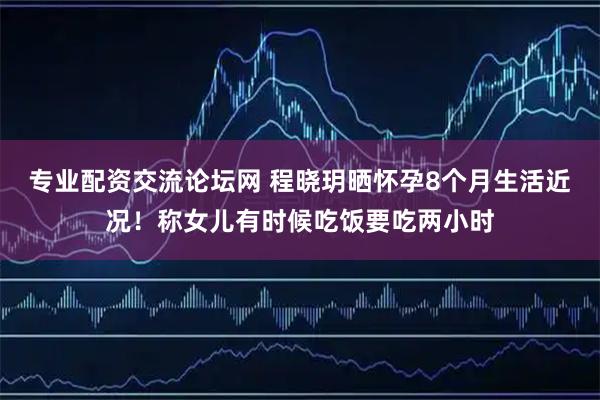 专业配资交流论坛网 程晓玥晒怀孕8个月生活近况！称女儿有时候吃饭要吃两小时