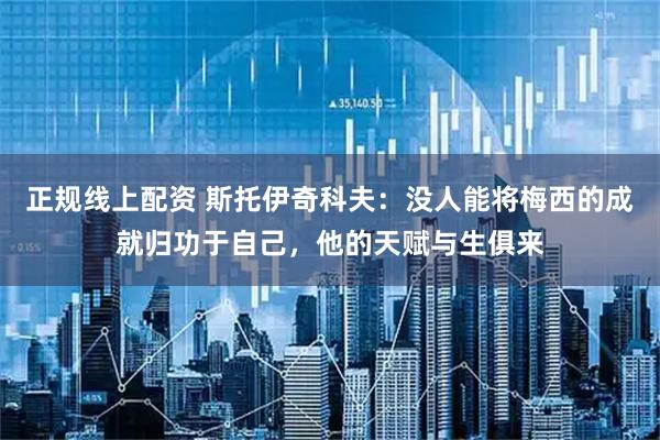 正规线上配资 斯托伊奇科夫：没人能将梅西的成就归功于自己，他的天赋与生俱来