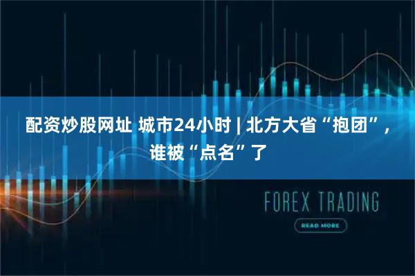 配资炒股网址 城市24小时 | 北方大省“抱团”，谁被“点名”了